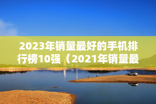 2023年销量最好的手机排行榜10强（2021年销量最好的几款手机）